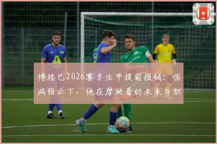 博格巴2026赛季法甲提前报销：伤病阴云下，他在摩纳哥的未来与职业生涯走向全解析