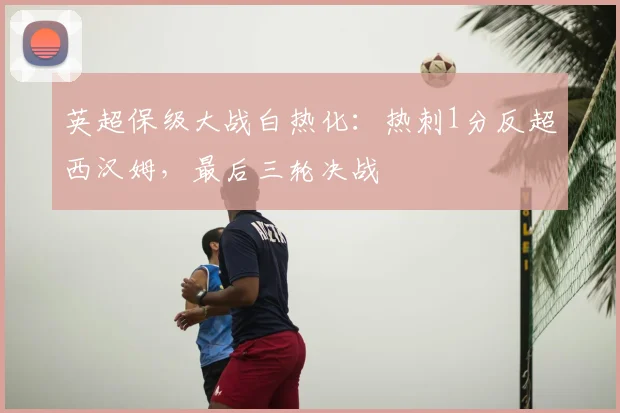 英超保级大战白热化：热刺1分反超西汉姆，最后三轮决战