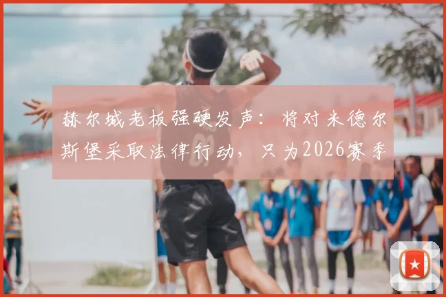 赫尔城老板强硬发声：将对米德尔斯堡采取法律行动，只为2026赛季伸张正义！