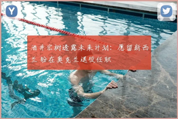 酒井宏树透露未来计划：愿留新西兰 盼在奥克兰退役任职