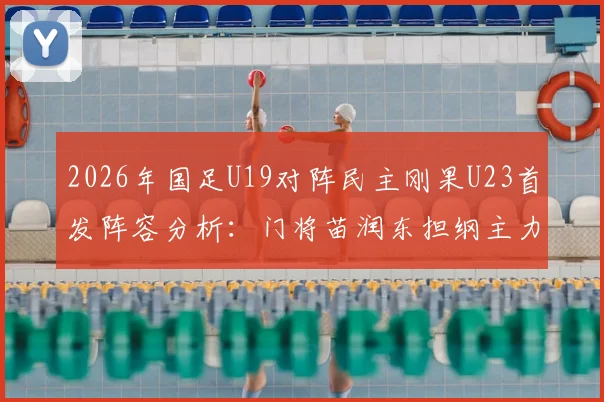 2026年国足U19对阵民主刚果U23首发阵容分析：门将苗润东担纲主力，张家鸣为何被放替补席？