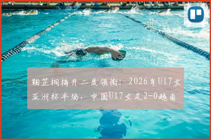 鞠芷桐梅开二度领衔:2026年U17女亚洲杯半场,中国U17女足2-0越南赛况详解及视频集锦观看指南