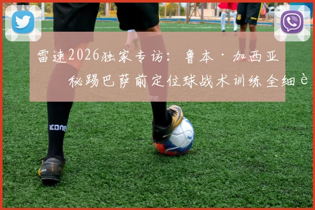 雷速2026独家专访：鲁本·加西亚揭秘踢巴萨前定位球战术训练全细节，解析如何用针对性布置战胜强敌
