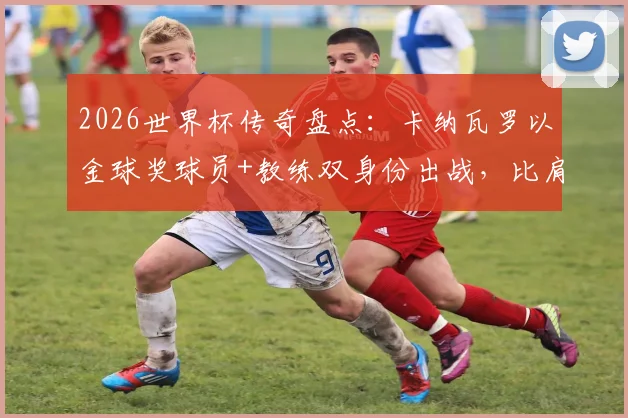 2026世界杯传奇盘点：卡纳瓦罗以金球奖球员+教练双身份出战，比肩三大足球传奇