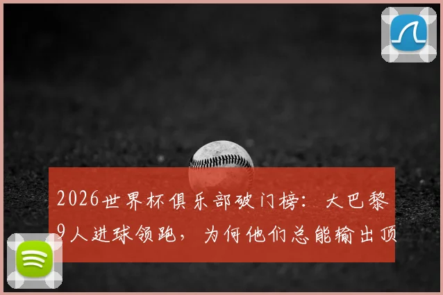 2026世界杯俱乐部破门榜：大巴黎9人进球领跑，为何他们总能输出顶级射手？
