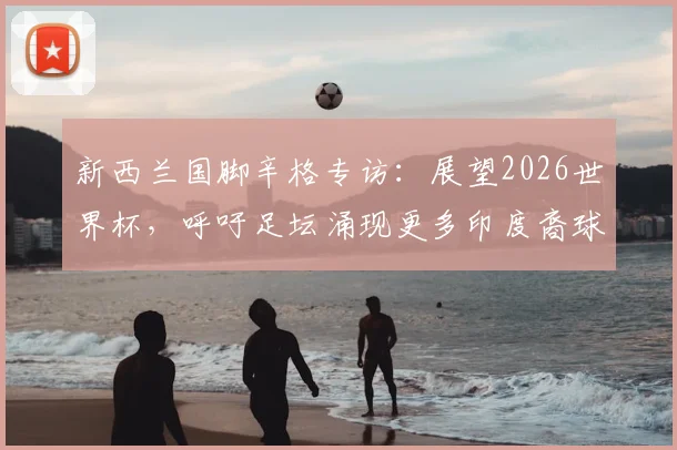新西兰国脚辛格专访:展望2026世界杯,呼吁足坛涌现更多印度裔球员(附亚洲球员发展路径探讨)
