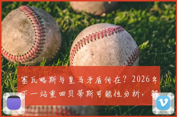 塞瓦略斯与皇马矛盾何在？2026年下一站重回贝蒂斯可能性分析，解析其伯纳乌生涯困境