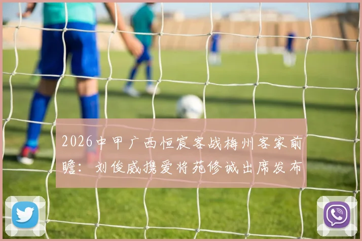 2026中甲广西恒宸客战梅州客家前瞻：刘俊威携爱将苑修诚出席发布会，详解战术部署与对手历史交锋