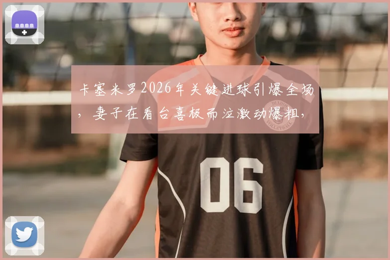 卡塞米罗2026年关键进球引爆全场,妻子在看台喜极而泣激动爆粗,现场视频画面全记录