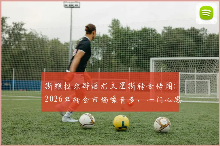 斯维拉尔辟谣尤文图斯转会传闻:2026年转会市场噪音多,一门心思效力罗马是球员本心