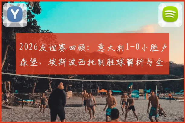 2026友谊赛回顾:意大利1-0小胜卢森堡,埃斯波西托制胜球解析与全场战术复盘