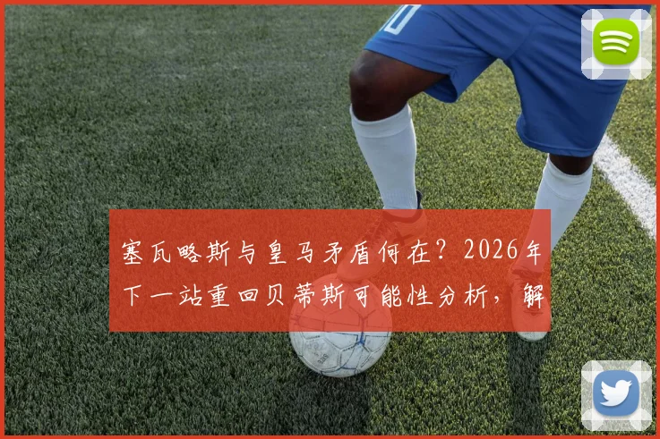 塞瓦略斯与皇马矛盾何在？2026年下一站重回贝蒂斯可能性分析，解析其伯纳乌生涯困境