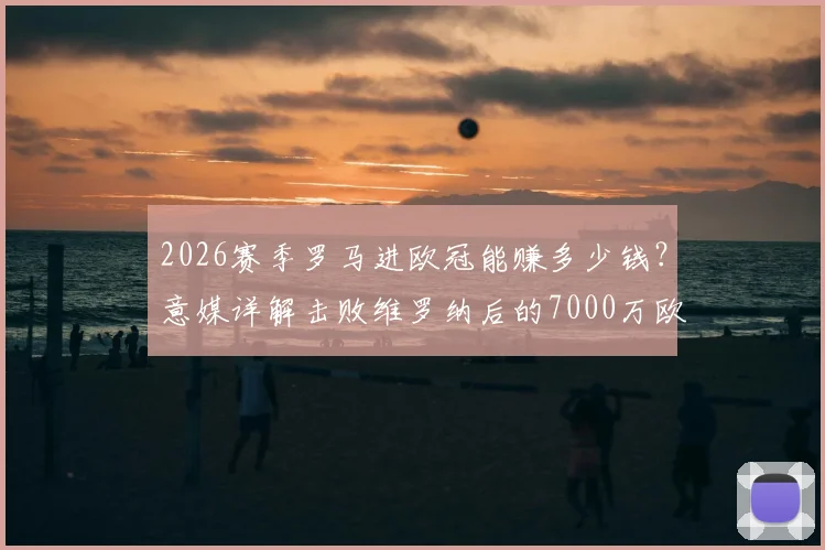 2026赛季罗马进欧冠能赚多少钱？意媒详解击败维罗纳后的7000万欧收益构成