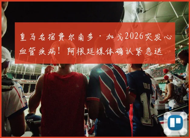 皇马名宿费尔南多·加戈2026突发心血管疾病！阿根廷媒体确认紧急送医并手术，最新情况追踪