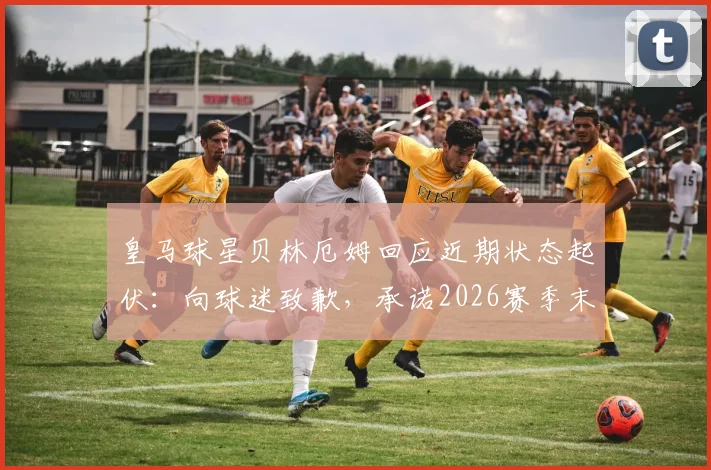 皇马球星贝林厄姆回应近期状态起伏:向球迷致歉,承诺2026赛季末全力冲刺