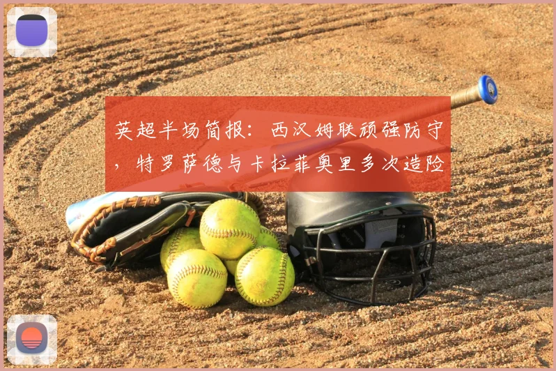 英超半场简报：西汉姆联顽强防守，特罗萨德与卡拉菲奥里多次造险，阿森纳暂0-0闷平