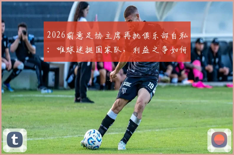 2026前意足协主席再批俱乐部自私：唯球迷挺国家队，利益之争如何影响意大利足球未来？