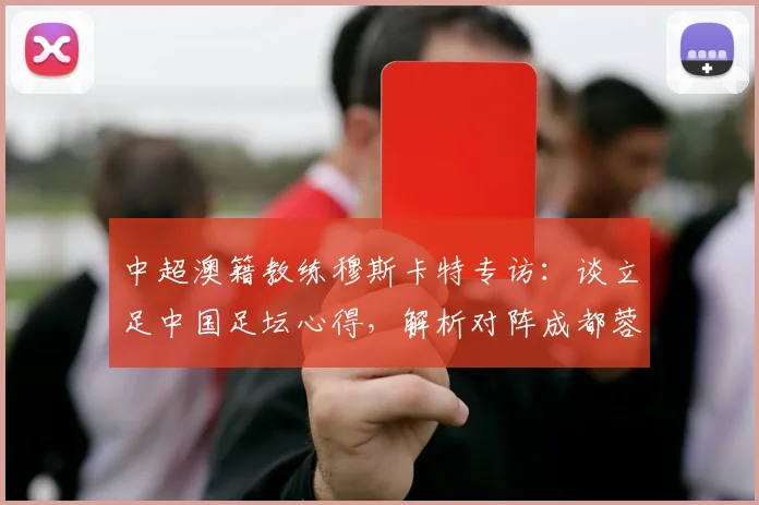 中超澳籍教练穆斯卡特专访:谈立足中国足坛心得,解析对阵成都蓉城关键战
