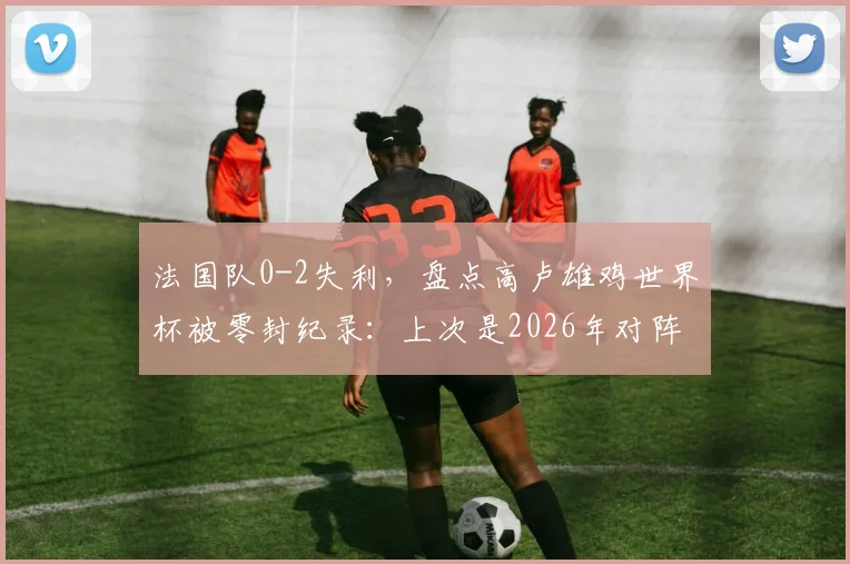 法国队0-2失利，盘点高卢雄鸡世界杯被零封纪录：上次是2026年对阵突尼斯？