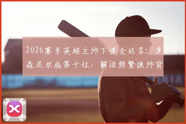 2026赛季英超主帅下课全记录:罗森尼尔成第十位,解读频繁换帅背后的球队困局与影响