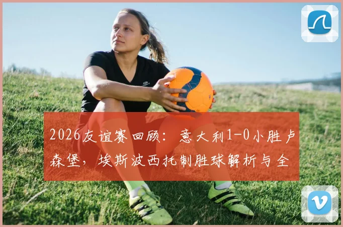 2026友谊赛回顾：意大利1-0小胜卢森堡，埃斯波西托制胜球解析与全场战术复盘