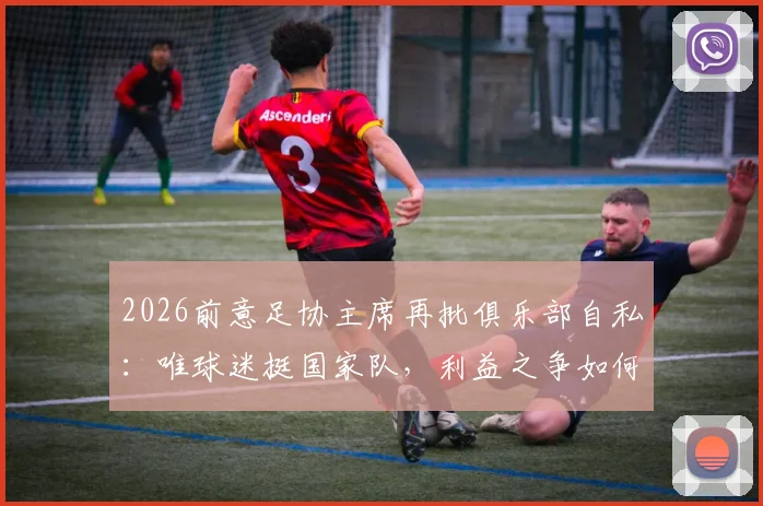 2026前意足协主席再批俱乐部自私：唯球迷挺国家队，利益之争如何影响意大利足球未来？