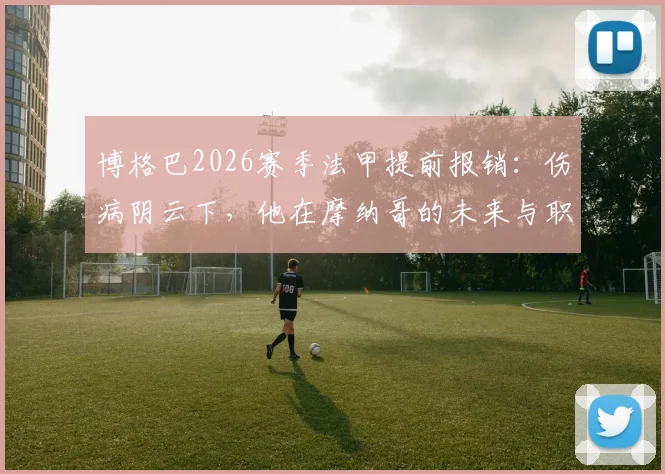 博格巴2026赛季法甲提前报销：伤病阴云下，他在摩纳哥的未来与职业生涯走向全解析