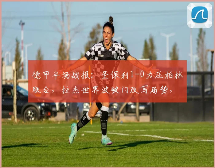 德甲半场战报:圣保利1-0力压柏林联合,拉杰世界波破门改写局势,半场焦点解读