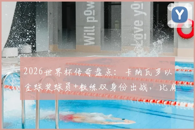 2026世界杯传奇盘点：卡纳瓦罗以金球奖球员+教练双身份出战，比肩三大足球传奇