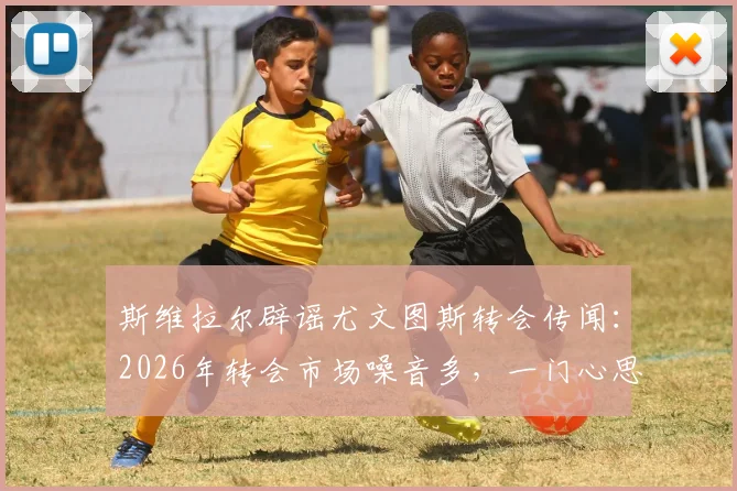 斯维拉尔辟谣尤文图斯转会传闻：2026年转会市场噪音多，一门心思效力罗马是球员本心