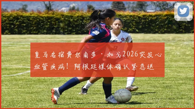 皇马名宿费尔南多·加戈2026突发心血管疾病!阿根廷媒体确认紧急送医并手术,最新情况追踪