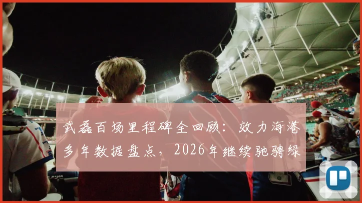 武磊百场里程碑全回顾：效力海港多年数据盘点，2026年继续驰骋绿茵场