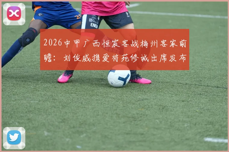 2026中甲广西恒宸客战梅州客家前瞻:刘俊威携爱将苑修诚出席发布会,详解战术部署与对手历史交锋
