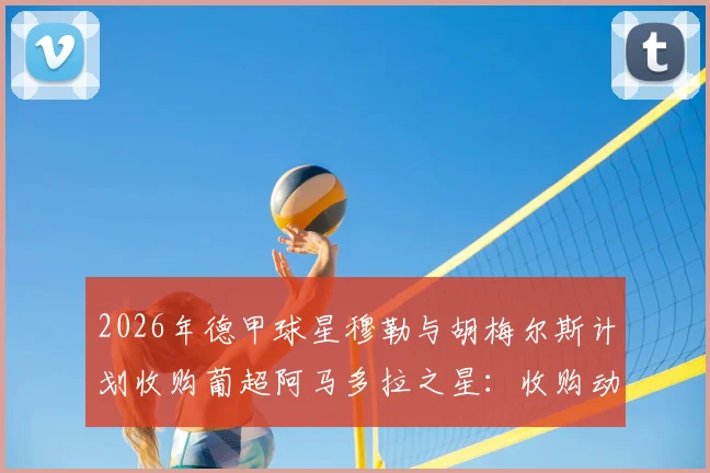 2026年德甲球星穆勒与胡梅尔斯计划收购葡超阿马多拉之星:收购动机、球队估值与对葡萄牙足球的影响分析