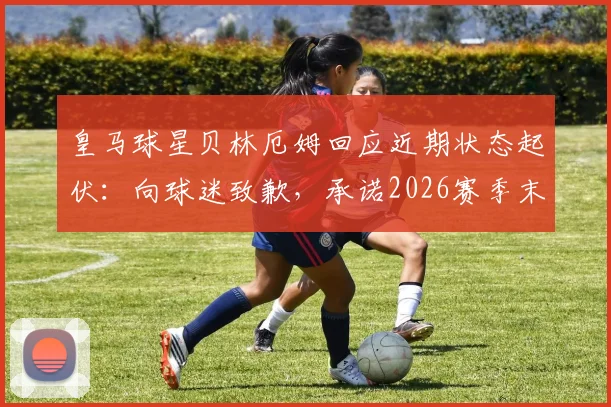 皇马球星贝林厄姆回应近期状态起伏:向球迷致歉,承诺2026赛季末全力冲刺