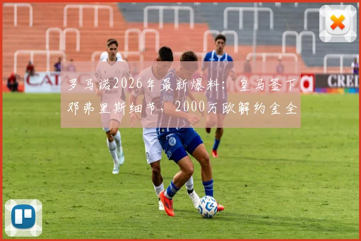 罗马诺2026年最新爆料：皇马签下邓弗里斯细节，2000万欧解约金全解析与阵容影响
