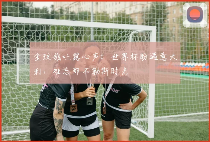 金玟哉吐露心声：世界杯盼遇意大利，难忘那不勒斯时光