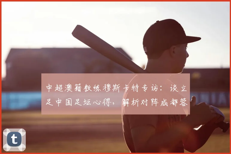 中超澳籍教练穆斯卡特专访：谈立足中国足坛心得，解析对阵成都蓉城关键战