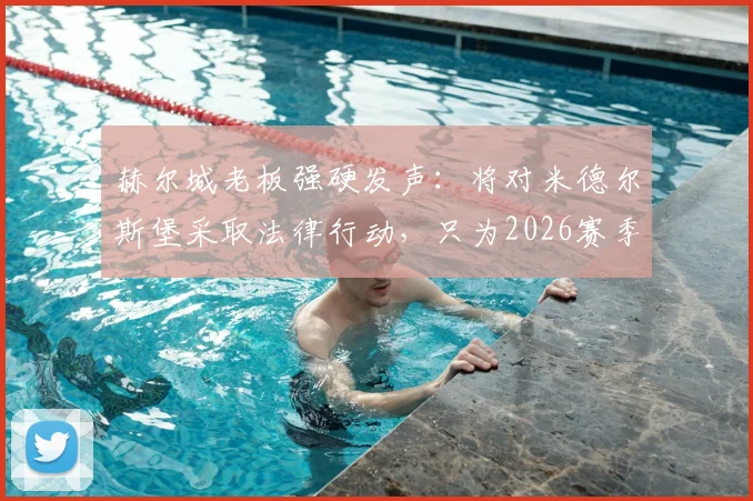 赫尔城老板强硬发声：将对米德尔斯堡采取法律行动，只为2026赛季伸张正义！