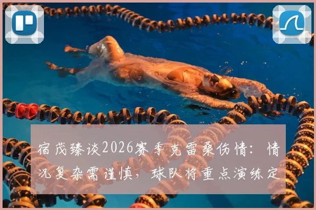 宿茂臻谈2026赛季克雷桑伤情：情况复杂需谨慎，球队将重点演练定位球战术填补空缺