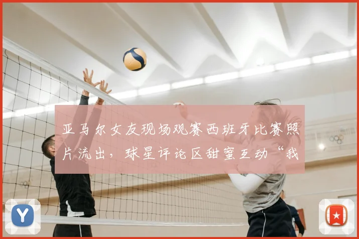 亚马尔女友现场观赛西班牙比赛照片流出，球星评论区甜蜜互动“我的女孩”引热议，西班牙足球2026赛事球迷关注焦点