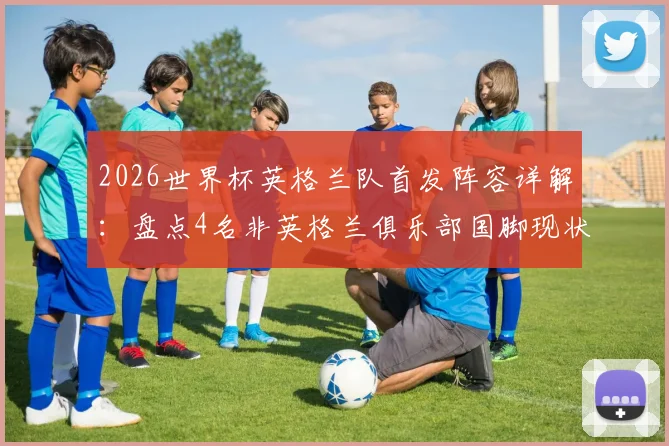 2026世界杯英格兰队首发阵容详解：盘点4名非英格兰俱乐部国脚现状与国家队人才外流问题