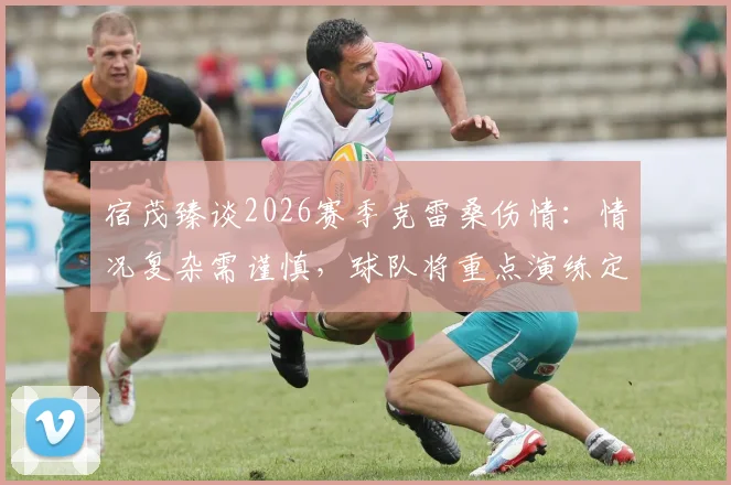 宿茂臻谈2026赛季克雷桑伤情：情况复杂需谨慎，球队将重点演练定位球战术填补空缺
