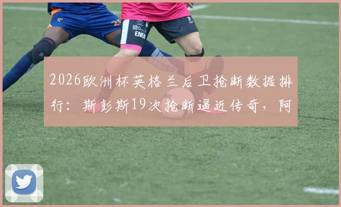 2026欧洲杯英格兰后卫抢断数据排行：斯彭斯19次抢断逼近传奇，阿什利·科尔后首人，附完整后卫分析