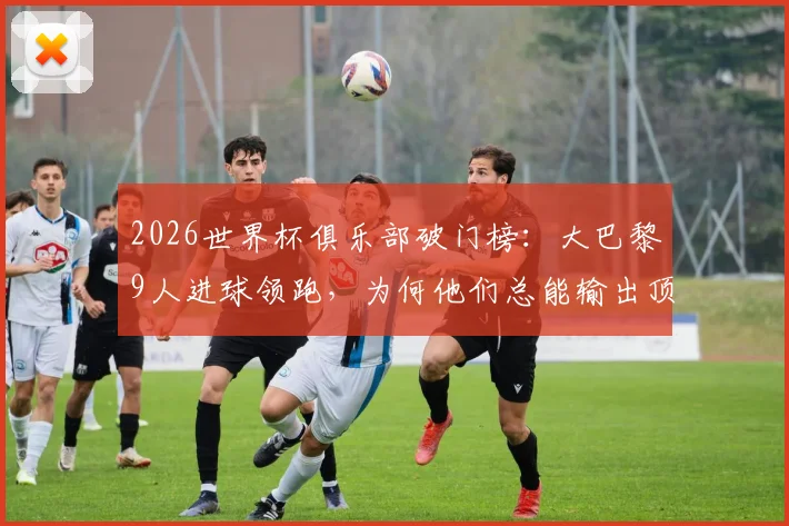 2026世界杯俱乐部破门榜：大巴黎9人进球领跑，为何他们总能输出顶级射手？