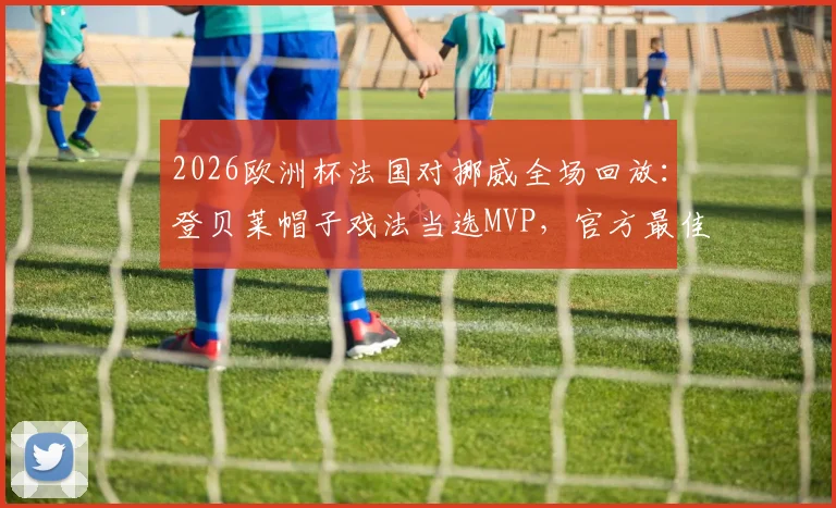 2026欧洲杯法国对挪威全场回放：登贝莱帽子戏法当选MVP，官方最佳球员集锦分析