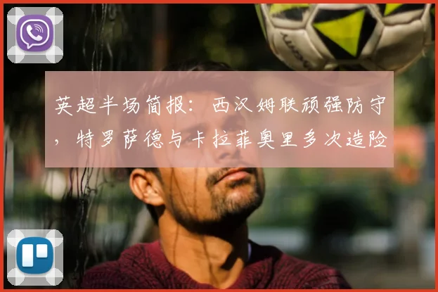 英超半场简报:西汉姆联顽强防守,特罗萨德与卡拉菲奥里多次造险,阿森纳暂0-0闷平