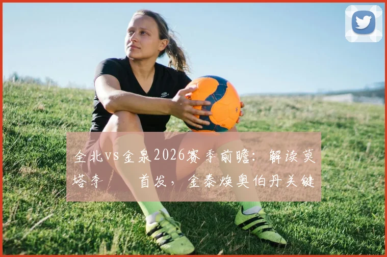 全北vs金泉2026赛季前瞻：解读莫塔李昇祐首发，金泰焕奥伯丹关键作用