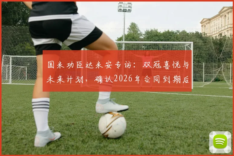 国米功臣达米安专访：双冠喜悦与未来计划，确认2026年合同到期后欲在蓝黑军团挂靴