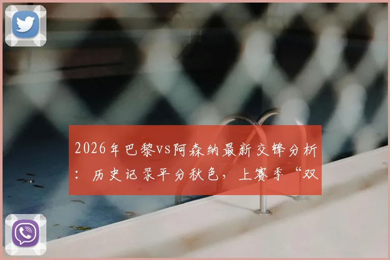 2026年巴黎vs阿森纳最新交锋分析：历史记录平分秋色，上赛季“双杀”成关键看点